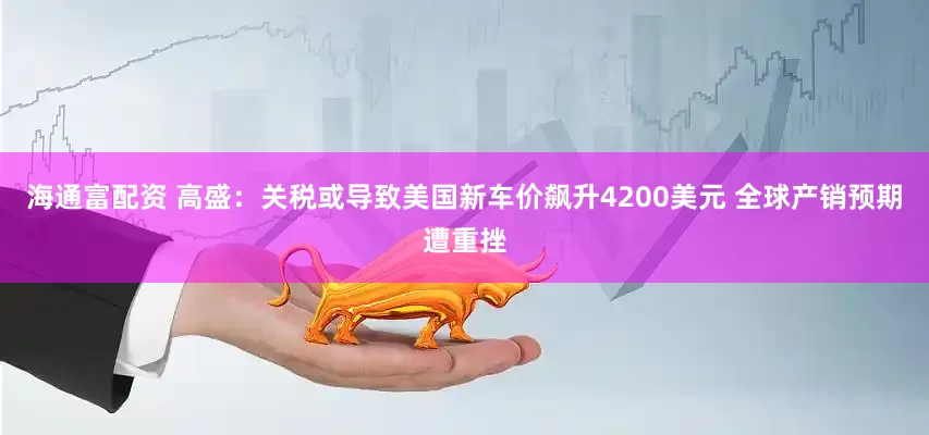 海通富配资 高盛：关税或导致美国新车价飙升4200美元 全球产销预期遭重挫