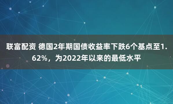 联富配资 德国2年期国债收益率下跌6个基点至1.62%，为2022年以来的最低水平