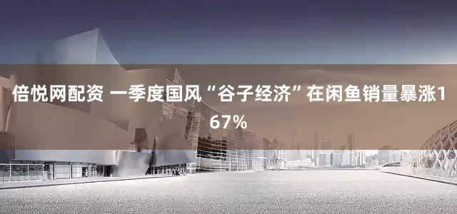 倍悦网配资 一季度国风“谷子经济”在闲鱼销量暴涨167%
