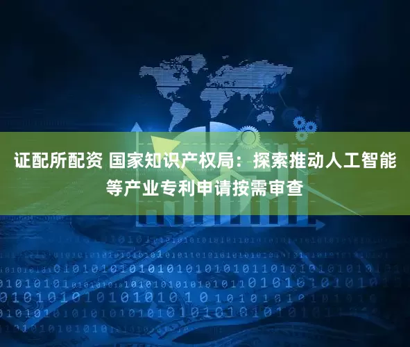 证配所配资 国家知识产权局：探索推动人工智能等产业专利申请按需审查