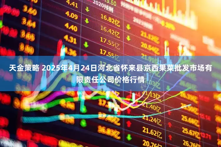 天金策略 2025年4月24日河北省怀来县京西果菜批发市场有限责任公司价格行情