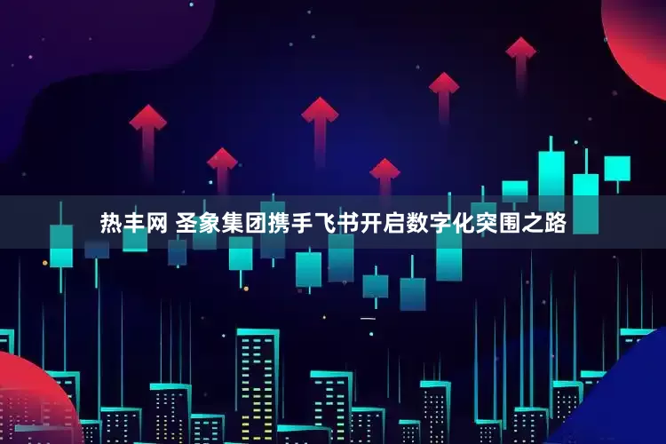 热丰网 圣象集团携手飞书开启数字化突围之路