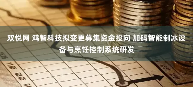 双悦网 鸿智科技拟变更募集资金投向 加码智能制冰设备与烹饪控制系统研发