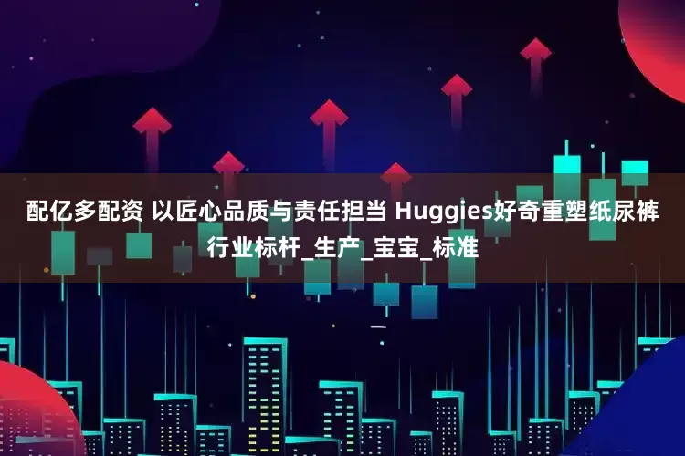 配亿多配资 以匠心品质与责任担当 Huggies好奇重塑纸尿裤行业标杆_生产_宝宝_标准