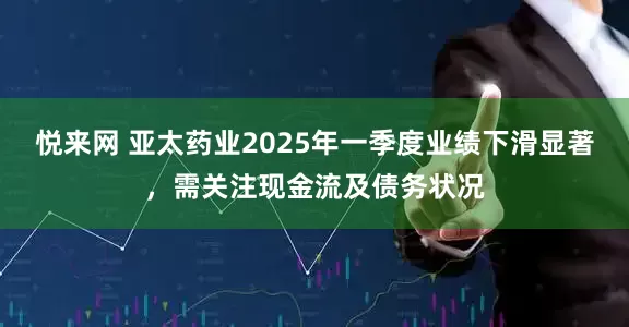 悦来网 亚太药业2025年一季度业绩下滑显著，需关注现金流及债务状况