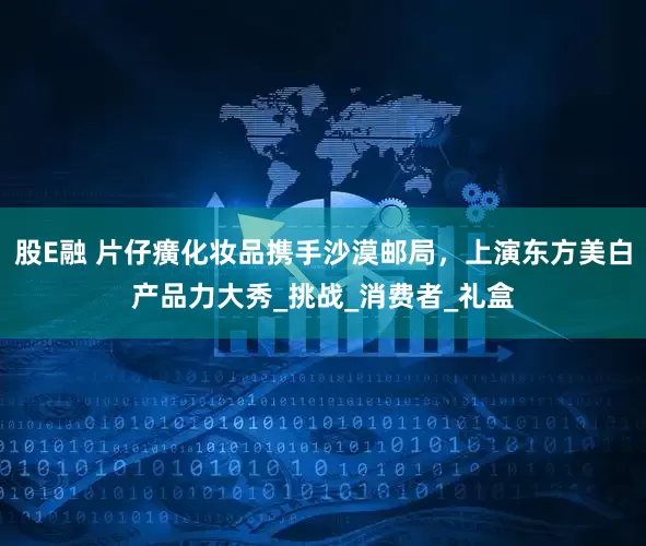 股E融 片仔癀化妆品携手沙漠邮局，上演东方美白产品力大秀_挑战_消费者_礼盒