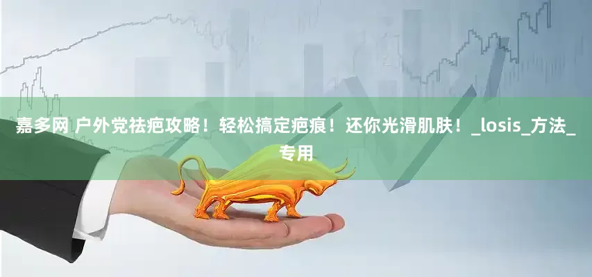 嘉多网 户外党祛疤攻略！轻松搞定疤痕！还你光滑肌肤！_losis_方法_专用