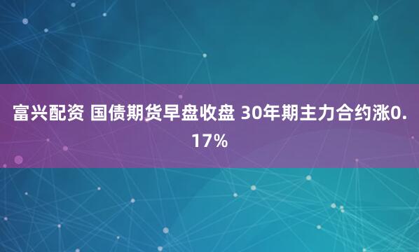 富兴配资 国债期货早盘收盘 30年期主力合约涨0.17%