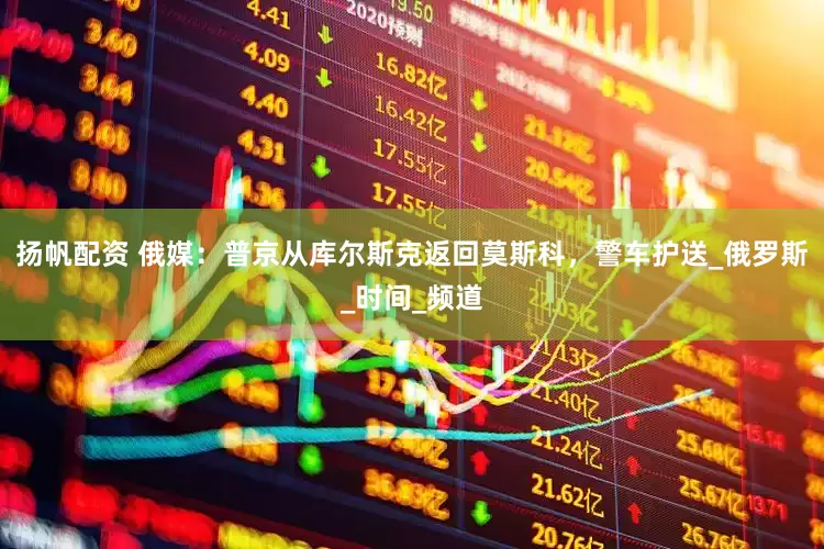 扬帆配资 俄媒：普京从库尔斯克返回莫斯科，警车护送_俄罗斯_时间_频道