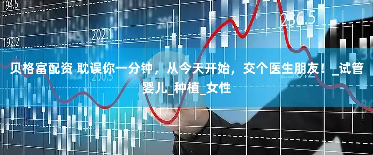 贝格富配资 耽误你一分钟，从今天开始，交个医生朋友！_试管婴儿_种植_女性