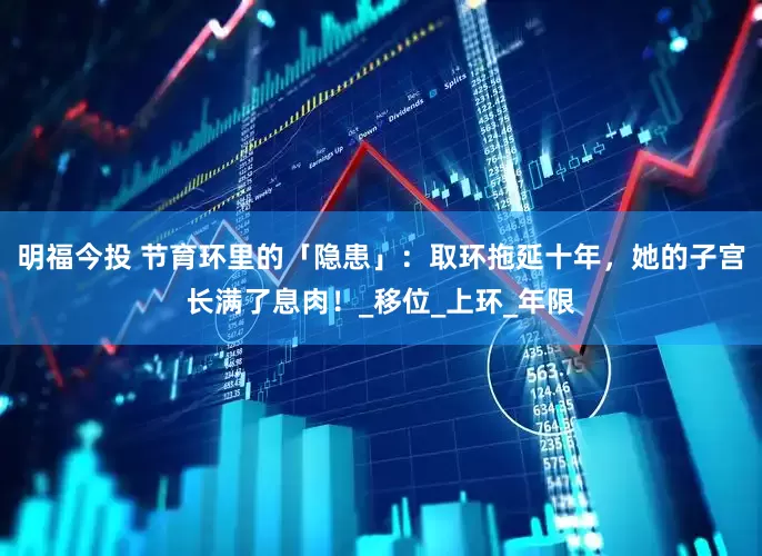 明福今投 节育环里的「隐患」：取环拖延十年，她的子宫长满了息肉！_移位_上环_年限