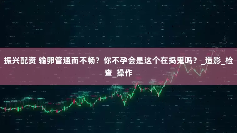 振兴配资 输卵管通而不畅？你不孕会是这个在捣鬼吗？_造影_检查_操作