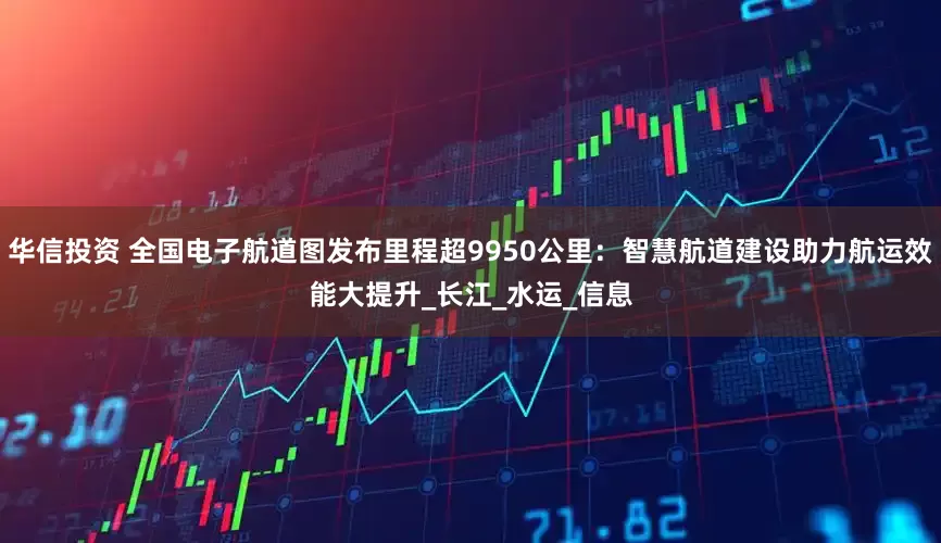 华信投资 全国电子航道图发布里程超9950公里：智慧航道建设助力航运效能大提升_长江_水运_信息