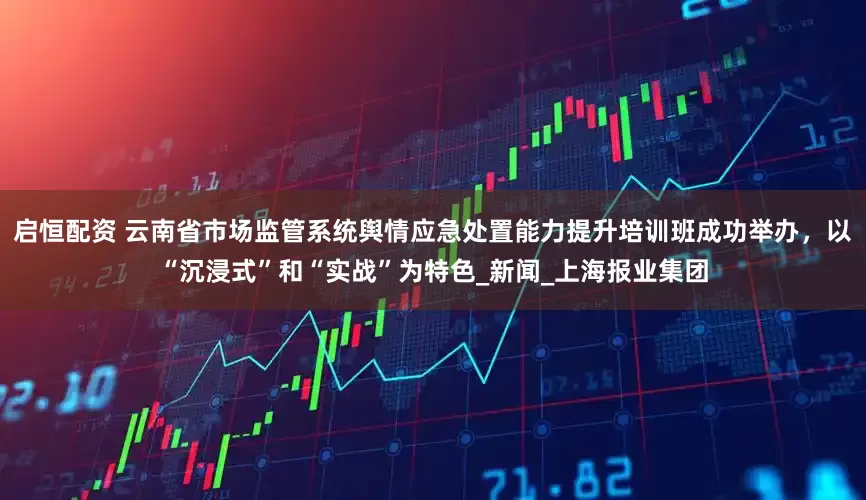 启恒配资 云南省市场监管系统舆情应急处置能力提升培训班成功举办，以“沉浸式”和“实战”为特色_新闻_上海报业集团