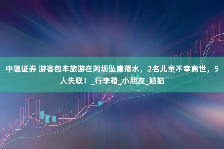 中融证券 游客包车旅游在阿坝坠崖落水，2名儿童不幸离世，5人失联！_行李箱_小朋友_姑姑