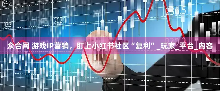 众合网 游戏IP营销，盯上小红书社区“复利”_玩家_平台_内容