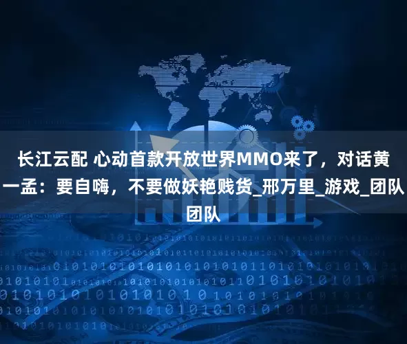 长江云配 心动首款开放世界MMO来了，对话黄一孟：要自嗨，不要做妖艳贱货_邢万里_游戏_团队
