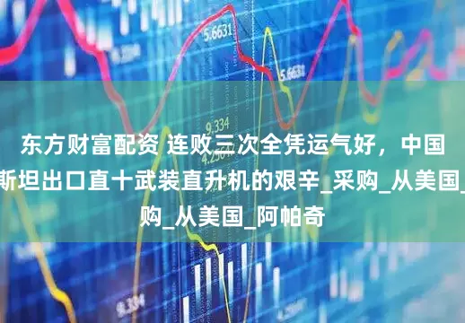 东方财富配资 连败三次全凭运气好，中国向巴基斯坦出口直十武装直升机的艰辛_采购_从美国_阿帕奇