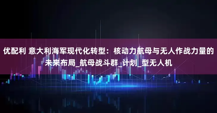 优配利 意大利海军现代化转型：核动力航母与无人作战力量的未来布局_航母战斗群_计划_型无人机
