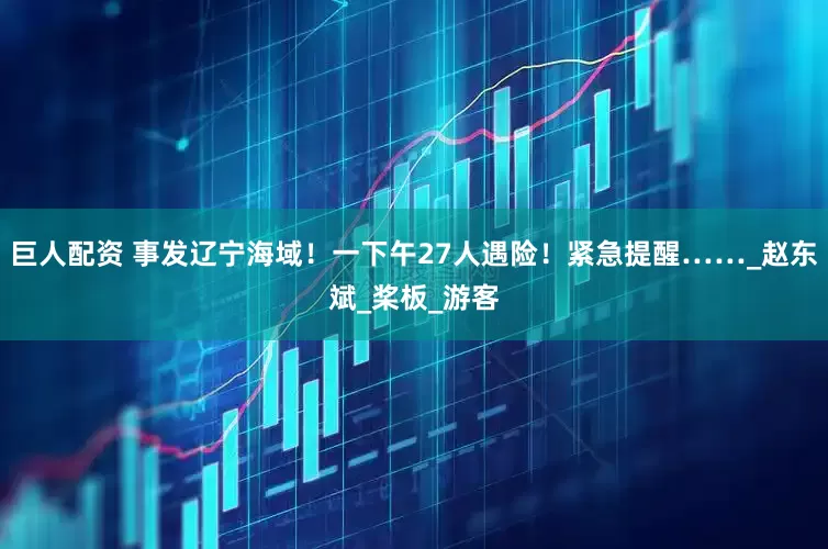 巨人配资 事发辽宁海域！一下午27人遇险！紧急提醒……_赵东斌_桨板_游客