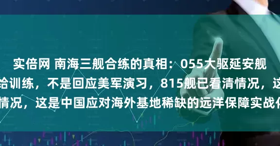 实倍网 南海三舰合练的真相：055大驱延安舰、遵义舰、咸阳舰搞补给训练，不是回应美军演习，815舰已看清情况，这是中国应对海外基地稀缺的远洋保障实战化练兵_舰艇编队