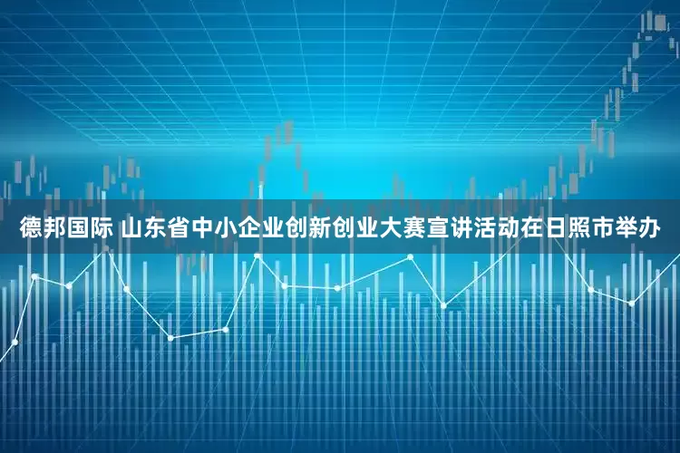德邦国际 山东省中小企业创新创业大赛宣讲活动在日照市举办