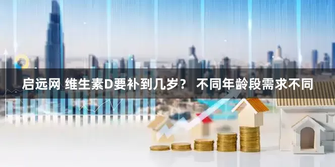 启远网 维生素D要补到几岁？ 不同年龄段需求不同