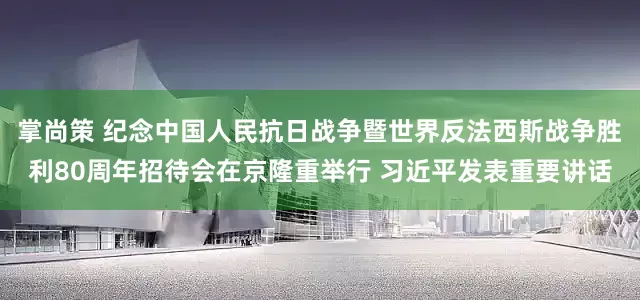 掌尚策 纪念中国人民抗日战争暨世界反法西斯战争胜利80周年招待会在京隆重举行 习近平发表重要讲话