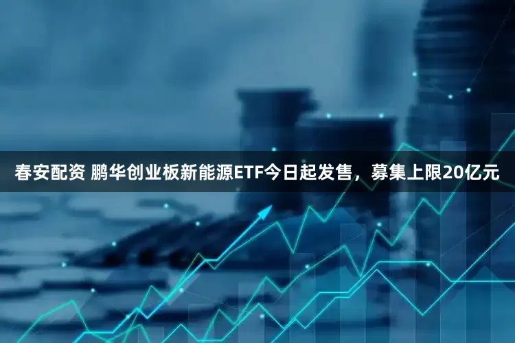 春安配资 鹏华创业板新能源ETF今日起发售，募集上限20亿元