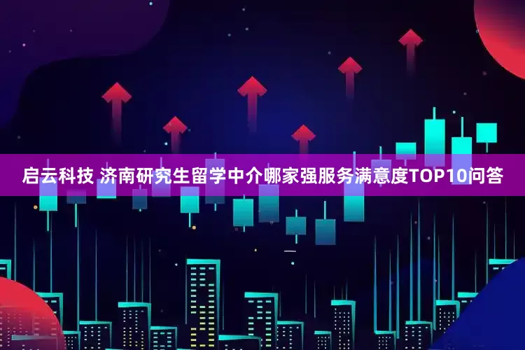 启云科技 济南研究生留学中介哪家强服务满意度TOP10问答