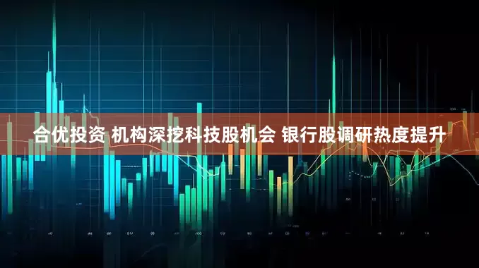 合优投资 机构深挖科技股机会 银行股调研热度提升