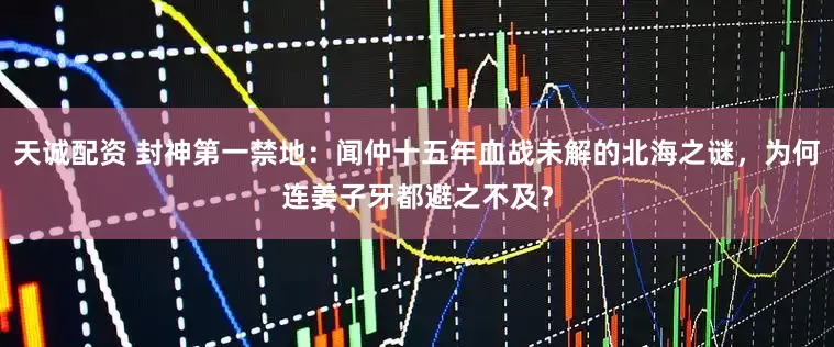 天诚配资 封神第一禁地：闻仲十五年血战未解的北海之谜，为何连姜子牙都避之不及？