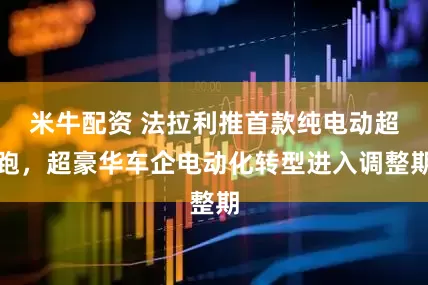 米牛配资 法拉利推首款纯电动超跑，超豪华车企电动化转型进入调整期